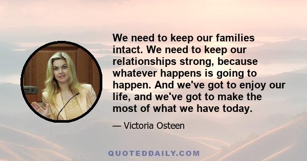 We need to keep our families intact. We need to keep our relationships strong, because whatever happens is going to happen. And we've got to enjoy our life, and we've got to make the most of what we have today.