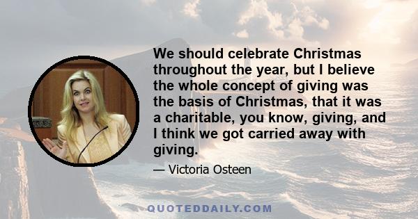 We should celebrate Christmas throughout the year, but I believe the whole concept of giving was the basis of Christmas, that it was a charitable, you know, giving, and I think we got carried away with giving.