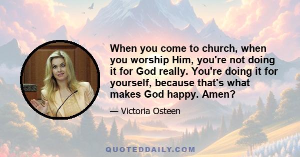 When you come to church, when you worship Him, you're not doing it for God really. You're doing it for yourself, because that's what makes God happy. Amen?