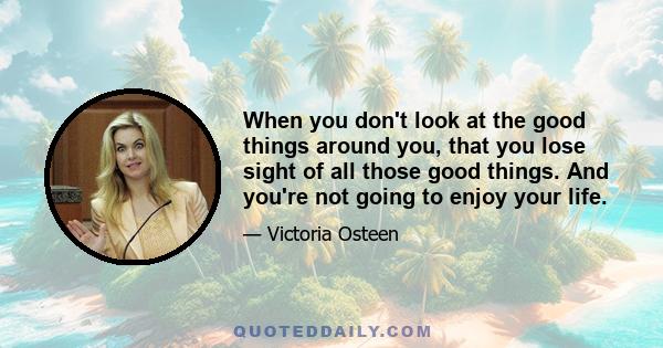 When you don't look at the good things around you, that you lose sight of all those good things. And you're not going to enjoy your life.