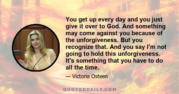 You get up every day and you just give it over to God. And something may come against you because of the unforgiveness. But you recognize that. And you say I'm not going to hold this unforgiveness. It's something that