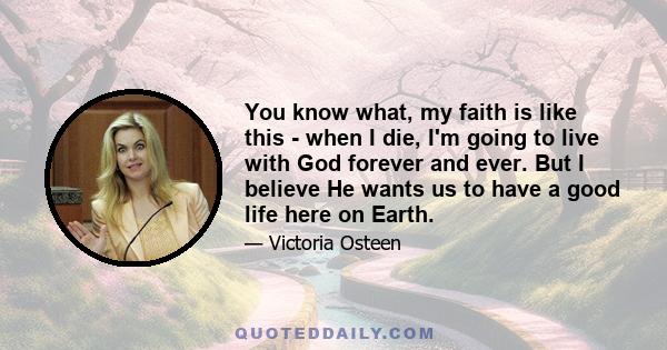 You know what, my faith is like this - when I die, I'm going to live with God forever and ever. But I believe He wants us to have a good life here on Earth.