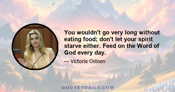 You wouldn't go very long without eating food; don't let your spirit starve either. Feed on the Word of God every day.