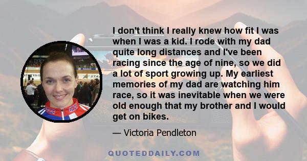 I don't think I really knew how fit I was when I was a kid. I rode with my dad quite long distances and I've been racing since the age of nine, so we did a lot of sport growing up. My earliest memories of my dad are