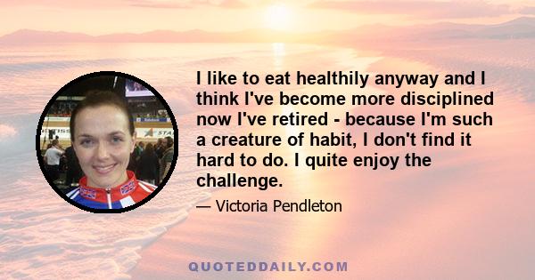 I like to eat healthily anyway and I think I've become more disciplined now I've retired - because I'm such a creature of habit, I don't find it hard to do. I quite enjoy the challenge.