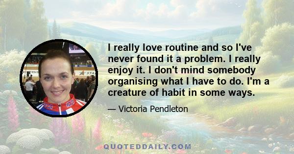 I really love routine and so I've never found it a problem. I really enjoy it. I don't mind somebody organising what I have to do. I'm a creature of habit in some ways.