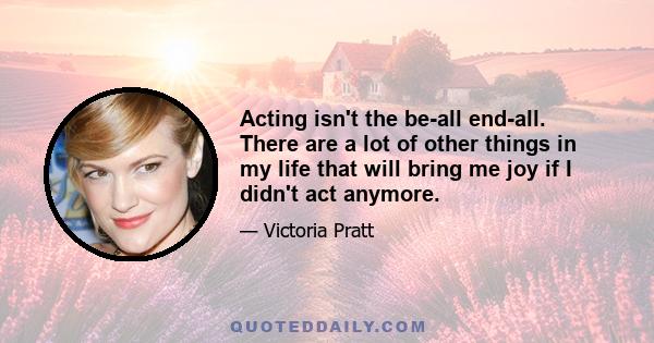 Acting isn't the be-all end-all. There are a lot of other things in my life that will bring me joy if I didn't act anymore.