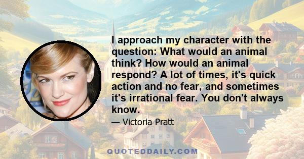 I approach my character with the question: What would an animal think? How would an animal respond? A lot of times, it's quick action and no fear, and sometimes it's irrational fear. You don't always know.