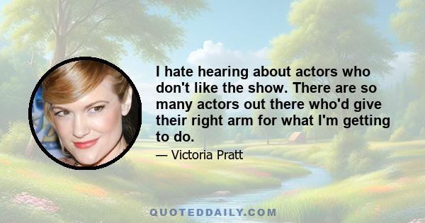 I hate hearing about actors who don't like the show. There are so many actors out there who'd give their right arm for what I'm getting to do.