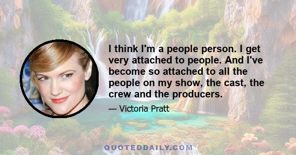 I think I'm a people person. I get very attached to people. And I've become so attached to all the people on my show, the cast, the crew and the producers.