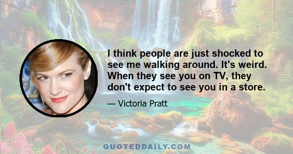 I think people are just shocked to see me walking around. It's weird. When they see you on TV, they don't expect to see you in a store.