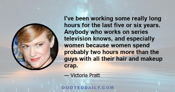 I've been working some really long hours for the last five or six years. Anybody who works on series television knows, and especially women because women spend probably two hours more than the guys with all their hair