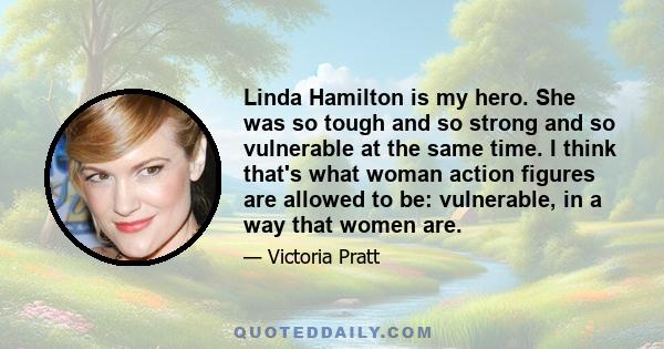 Linda Hamilton is my hero. She was so tough and so strong and so vulnerable at the same time. I think that's what woman action figures are allowed to be: vulnerable, in a way that women are.