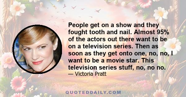 People get on a show and they fought tooth and nail. Almost 95% of the actors out there want to be on a television series. Then as soon as they get onto one, no, no, I want to be a movie star. This television series