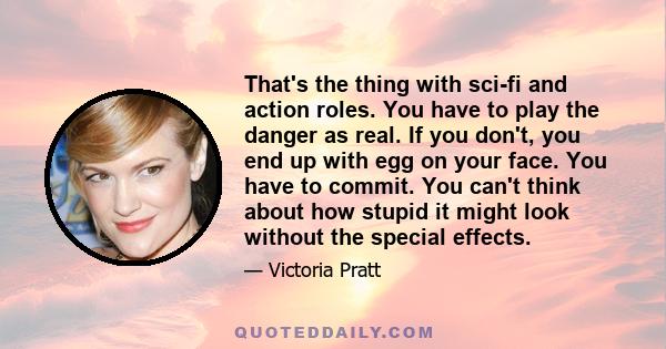 That's the thing with sci-fi and action roles. You have to play the danger as real. If you don't, you end up with egg on your face. You have to commit. You can't think about how stupid it might look without the special