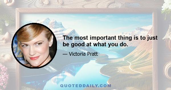 The most important thing is to just be good at what you do.