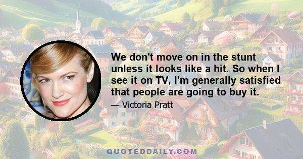 We don't move on in the stunt unless it looks like a hit. So when I see it on TV, I'm generally satisfied that people are going to buy it.