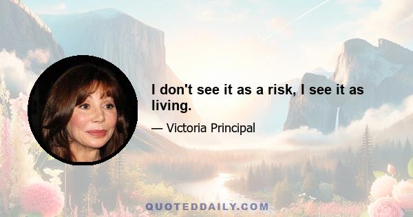 I don't see it as a risk, I see it as living.