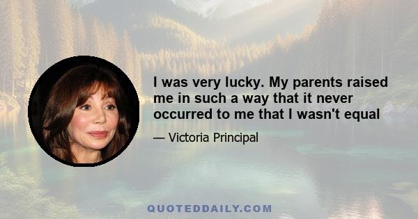 I was very lucky. My parents raised me in such a way that it never occurred to me that I wasn't equal