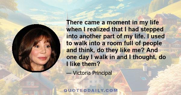 There came a moment in my life when I realized that I had stepped into another part of my life. I used to walk into a room full of people and think, do they like me? And one day I walk in and I thought, do I like them?