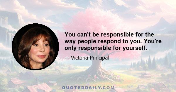 You can't be responsible for the way people respond to you. You're only responsible for yourself.