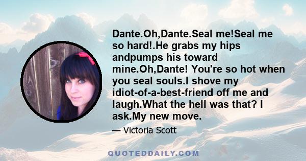 Dante.Oh,Dante.Seal me!Seal me so hard!.He grabs my hips andpumps his toward mine.Oh,Dante! You're so hot when you seal souls.I shove my idiot-of-a-best-friend off me and laugh.What the hell was that? I ask.My new move.