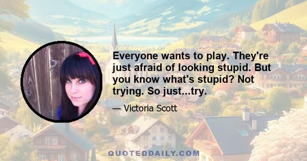 Everyone wants to play. They're just afraid of looking stupid. But you know what's stupid? Not trying. So just...try.