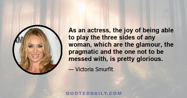 As an actress, the joy of being able to play the three sides of any woman, which are the glamour, the pragmatic and the one not to be messed with, is pretty glorious.