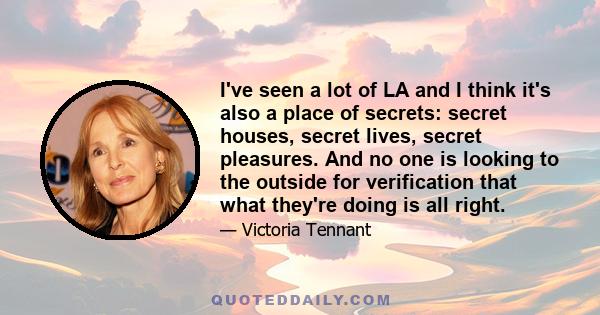 I've seen a lot of LA and I think it's also a place of secrets: secret houses, secret lives, secret pleasures. And no one is looking to the outside for verification that what they're doing is all right.