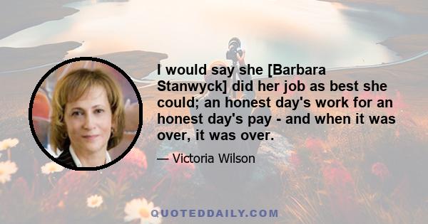 I would say she [Barbara Stanwyck] did her job as best she could; an honest day's work for an honest day's pay - and when it was over, it was over.