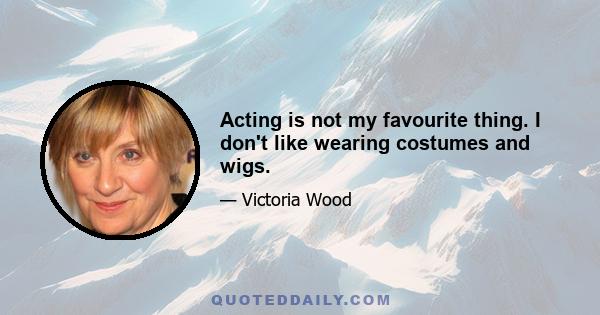 Acting is not my favourite thing. I don't like wearing costumes and wigs.