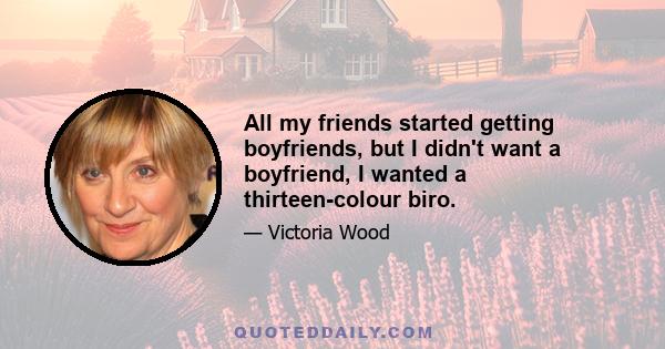 All my friends started getting boyfriends, but I didn't want a boyfriend, I wanted a thirteen-colour biro.