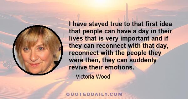 I have stayed true to that first idea that people can have a day in their lives that is very important and if they can reconnect with that day, reconnect with the people they were then, they can suddenly revive their