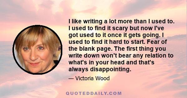 I like writing a lot more than I used to. I used to find it scary but now I've got used to it once it gets going. I used to find it hard to start. Fear of the blank page. The first thing you write down won't bear any