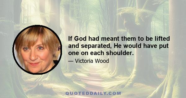 If God had meant them to be lifted and separated, He would have put one on each shoulder.