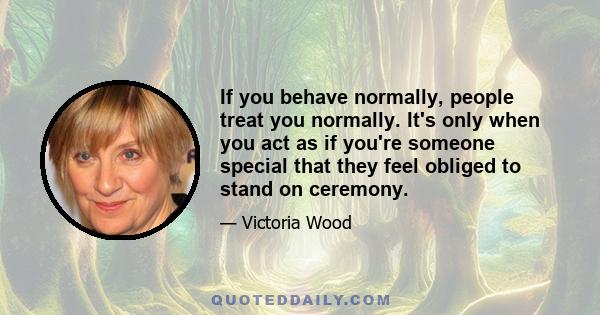 If you behave normally, people treat you normally. It's only when you act as if you're someone special that they feel obliged to stand on ceremony.