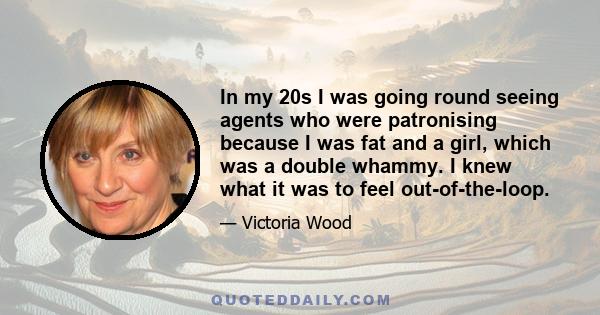 In my 20s I was going round seeing agents who were patronising because I was fat and a girl, which was a double whammy. I knew what it was to feel out-of-the-loop.