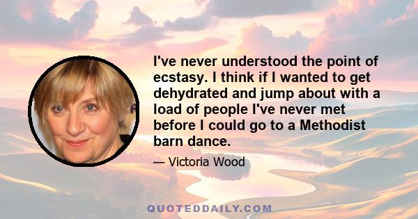 I've never understood the point of ecstasy. I think if I wanted to get dehydrated and jump about with a load of people I've never met before I could go to a Methodist barn dance.