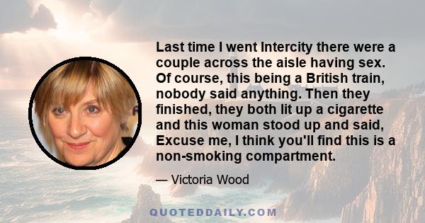 Last time I went Intercity there were a couple across the aisle having sex. Of course, this being a British train, nobody said anything. Then they finished, they both lit up a cigarette and this woman stood up and said, 