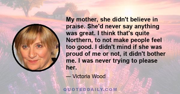 My mother, she didn't believe in praise. She'd never say anything was great. I think that's quite Northern, to not make people feel too good. I didn't mind if she was proud of me or not, it didn't bother me. I was never 