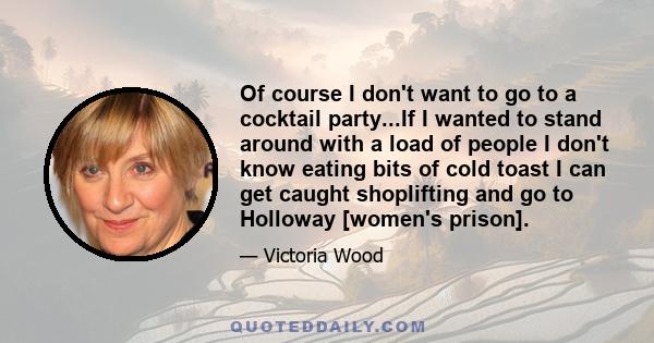 Of course I don't want to go to a cocktail party...If I wanted to stand around with a load of people I don't know eating bits of cold toast I can get caught shoplifting and go to Holloway [women's prison].