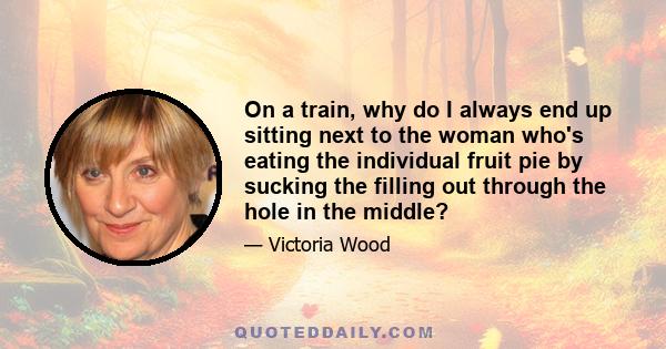 On a train, why do I always end up sitting next to the woman who's eating the individual fruit pie by sucking the filling out through the hole in the middle?