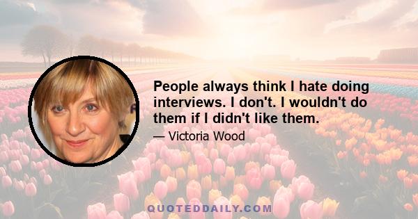 People always think I hate doing interviews. I don't. I wouldn't do them if I didn't like them.