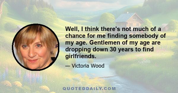 Well, I think there's not much of a chance for me finding somebody of my age. Gentlemen of my age are dropping down 30 years to find girlfriends.