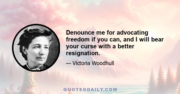 Denounce me for advocating freedom if you can, and I will bear your curse with a better resignation.