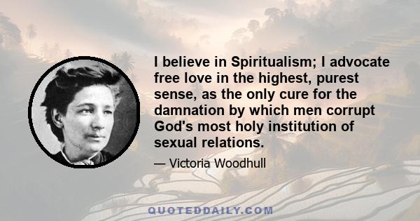 I believe in Spiritualism; I advocate free love in the highest, purest sense, as the only cure for the damnation by which men corrupt God's most holy institution of sexual relations.