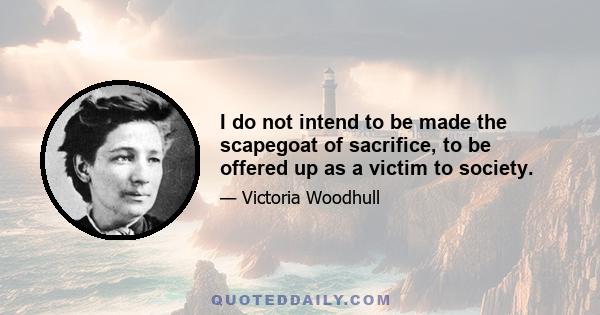 I do not intend to be made the scapegoat of sacrifice, to be offered up as a victim to society.