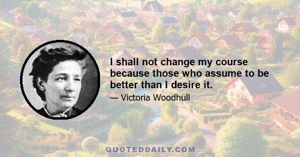 I shall not change my course because those who assume to be better than I desire it.