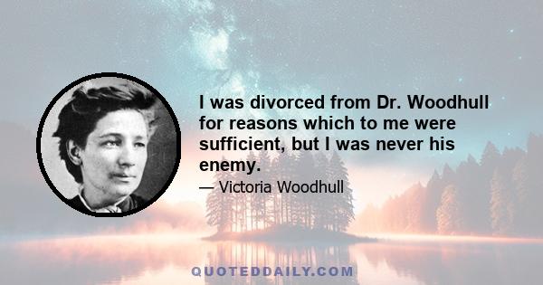 I was divorced from Dr. Woodhull for reasons which to me were sufficient, but I was never his enemy.