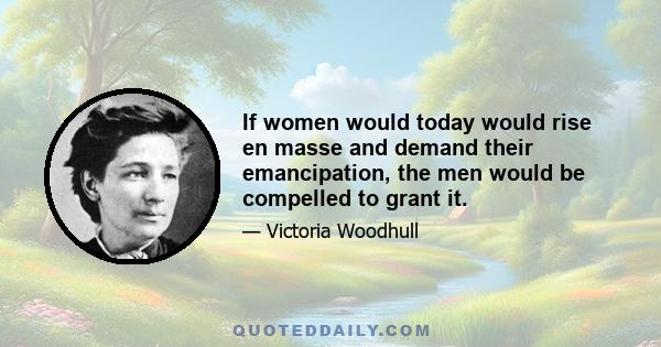 If women would today would rise en masse and demand their emancipation, the men would be compelled to grant it.